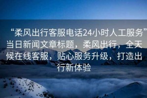 “柔風(fēng)出行客服電話24小時(shí)人工服務(wù)”當(dāng)日新聞文章標(biāo)題，柔風(fēng)出行，全天候在線客服，貼心服務(wù)升級(jí)，打造出行新體驗(yàn)