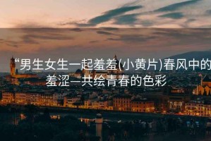 “男生女生一起羞羞(小黃片)春風(fēng)中的羞澀—共繪青春的色彩