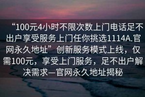 “100元4小時(shí)不限次數(shù)上門電話足不出戶享受服務(wù)上門任你挑選1114A.官網(wǎng)永久地址”創(chuàng)新服務(wù)模式上線，僅需100元，享受上門服務(wù)，足不出戶解決需求—官網(wǎng)永久地址揭秘