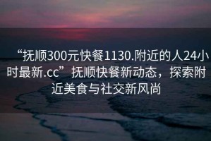 “撫順300元快餐1130.附近的人24小時(shí)最新.cc”撫順快餐新動(dòng)態(tài)，探索附近美食與社交新風(fēng)尚