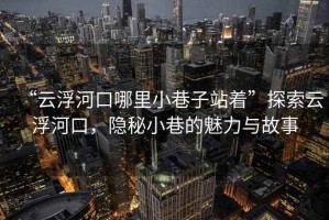 “云浮河口哪里小巷子站著”探索云浮河口，隱秘小巷的魅力與故事