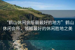 “鶴山休閑會(huì)所最最好的地方”鶴山休閑會(huì)所，領(lǐng)略最好的休閑勝地之美