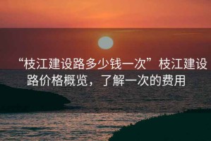 “枝江建設路多少錢一次”枝江建設路價格概覽，了解一次的費用