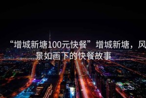 “增城新塘100元快餐”增城新塘，風(fēng)景如畫(huà)下的快餐故事
