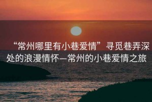 “常州哪里有小巷愛情”尋覓巷弄深處的浪漫情懷—常州的小巷愛情之旅