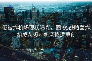 俄被炸機場現(xiàn)狀曝光，圖-95戰(zhàn)略轟炸機成灰燼，機場慘遭重創(chuàng)