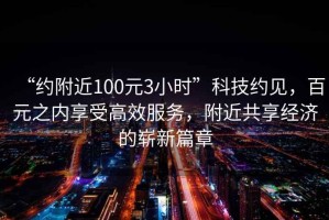 “約附近100元3小時(shí)”科技約見(jiàn)，百元之內(nèi)享受高效服務(wù)，附近共享經(jīng)濟(jì)的嶄新篇章