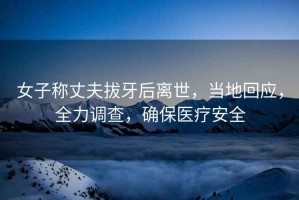 女子稱丈夫拔牙后離世，當?shù)鼗貞?，全力調(diào)查，確保醫(yī)療安全