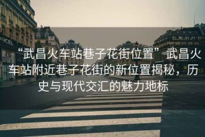 “武昌火車站巷子花街位置”武昌火車站附近巷子花街的新位置揭秘，歷史與現(xiàn)代交匯的魅力地標(biāo)