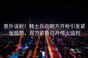 意外誤射！韓士兵向朝方開槍引發(fā)緊張局勢，雙方緊急召開?；鹫勁? title=