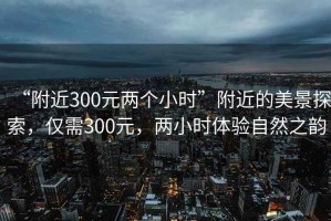 “附近300元兩個(gè)小時(shí)”附近的美景探索，僅需300元，兩小時(shí)體驗(yàn)自然之韻