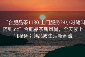“合肥品茶1130.上門(mén)服務(wù)24小時(shí)隨叫隨到.cc”合肥品茶新風(fēng)尚，全天候上門(mén)服務(wù)引領(lǐng)品質(zhì)生活新潮流