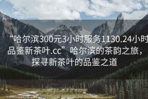 “哈爾濱300元3小時服務(wù)1130.24小時品鑒新茶葉.cc”哈爾濱的茶韻之旅，探尋新茶葉的品鑒之道