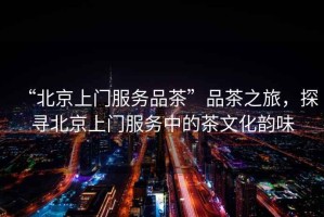 “北京上門服務(wù)品茶”品茶之旅，探尋北京上門服務(wù)中的茶文化韻味