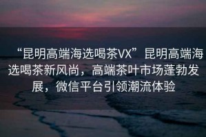 “昆明高端海選喝茶VX”昆明高端海選喝茶新風(fēng)尚，高端茶葉市場蓬勃發(fā)展，微信平臺(tái)引領(lǐng)潮流體驗(yàn)