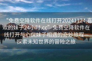 “免費空降軟件在線打開20241124.喜歡的妹子24小時.cc”免費空降軟件在線打開與心儀妹子相遇的奇妙旅程—探索未知世界的冒險之旅