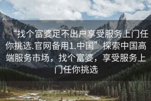 “找個(gè)富婆足不出戶享受服務(wù)上門(mén)任你挑選.官網(wǎng)備用1.中國(guó)”探索中國(guó)高端服務(wù)市場(chǎng)，找個(gè)富婆，享受服務(wù)上門(mén)任你挑選