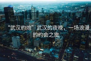 “武漢約炮”武漢的夜晚，一場浪漫的約會之旅
