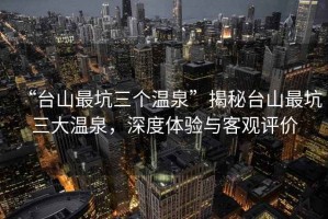 “臺(tái)山最坑三個(gè)溫泉”揭秘臺(tái)山最坑三大溫泉，深度體驗(yàn)與客觀評(píng)價(jià)