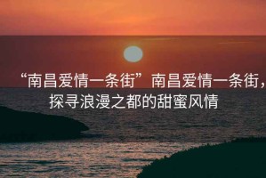 “南昌愛情一條街”南昌愛情一條街，探尋浪漫之都的甜蜜風(fēng)情