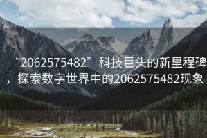 “2062575482”科技巨頭的新里程碑，探索數(shù)字世界中的2062575482現(xiàn)象