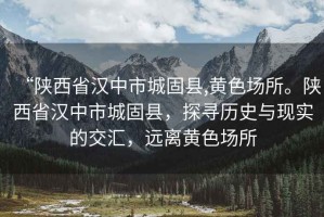 “陜西省漢中市城固縣,黃色場(chǎng)所。陜西省漢中市城固縣，探尋歷史與現(xiàn)實(shí)的交匯，遠(yuǎn)離黃色場(chǎng)所