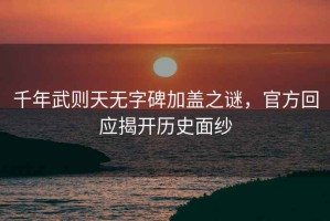 千年武則天無字碑加蓋之謎，官方回應(yīng)揭開歷史面紗
