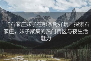 “石家莊妹子在哪條街好玩”探索石家莊，妹子聚集的熱門街區(qū)與夜生活魅力