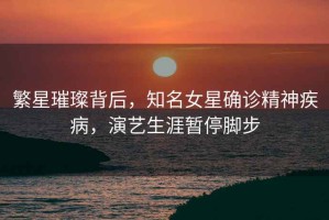 繁星璀璨背后，知名女星確診精神疾病，演藝生涯暫停腳步