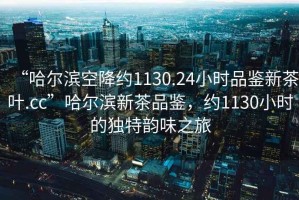 “哈爾濱空降約1130.24小時(shí)品鑒新茶葉.cc”哈爾濱新茶品鑒，約1130小時(shí)的獨(dú)特韻味之旅
