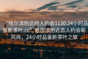“哈爾濱附近的人約會(huì)1130.24小時(shí)品鑒新茶葉.cc”哈爾濱附近戀人約會(huì)新風(fēng)尚，24小時(shí)品鑒新茶葉之旅