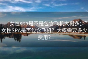 “女性spa是不是包含飛機(jī)大概多少”女性SPA是否包含飛機(jī)？大概需要多少費(fèi)用？
