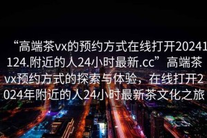 “高端茶vx的預(yù)約方式在線打開20241124.附近的人24小時(shí)最新.cc”高端茶vx預(yù)約方式的探索與體驗(yàn)，在線打開2024年附近的人24小時(shí)最新茶文化之旅