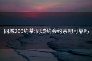 同城200約茶:同城約會(huì)約茶吧可靠嗎