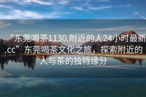 “東莞喝茶1130.附近的人24小時(shí)最新.cc”東莞喝茶文化之旅，探索附近的人與茶的獨(dú)特緣分