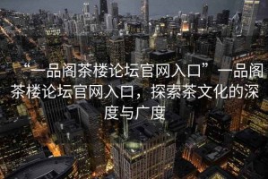 “一品閣茶樓論壇官網(wǎng)入口”一品閣茶樓論壇官網(wǎng)入口，探索茶文化的深度與廣度