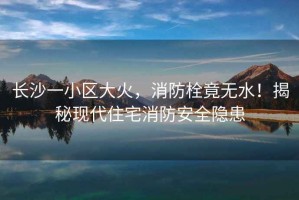 長沙一小區(qū)大火，消防栓竟無水！揭秘現(xiàn)代住宅消防安全隱患