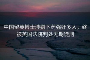 中國留英博士涉嫌下藥強(qiáng)奸多人，終被英國法院判處無期徒刑