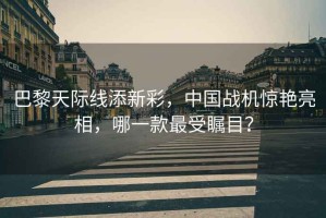 巴黎天際線添新彩，中國(guó)戰(zhàn)機(jī)驚艷亮相，哪一款最受矚目？