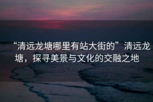 “清遠(yuǎn)龍?zhí)聊睦镉姓敬蠼值摹鼻暹h(yuǎn)龍?zhí)?，探尋美景與文化的交融之地