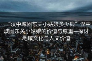 “漢中城固東關(guān)小姑娘多少錢”漢中城固東關(guān)小姑娘的價值與尊重—探討地域文化與人文價值