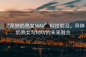 “吊鐘奶熟女MAV”科技前沿，吊鐘奶熟女與MAV的未來融合