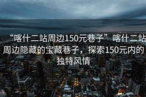 “喀什二站周邊150元巷子”喀什二站周邊隱藏的寶藏巷子，探索150元內(nèi)的獨特風情