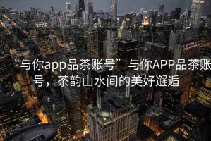 “與你app品茶賬號”與你APP品茶賬號，茶韻山水間的美好邂逅