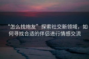 “怎么找炮友”探索社交新領(lǐng)域，如何尋找合適的伴侶進(jìn)行情感交流