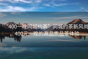 “400一晚同城約茶”同城約茶新風(fēng)尚，400元一晚的高品質(zhì)品茶體驗