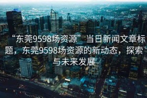 “東莞9598場資源”當日新聞文章標題，東莞9598場資源的新動態(tài)，探索與未來發(fā)展