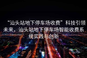 “汕頭站地下停車(chē)場(chǎng)收費(fèi)”科技引領(lǐng)未來(lái)，汕頭站地下停車(chē)場(chǎng)智能收費(fèi)系統(tǒng)實(shí)踐與創(chuàng)新