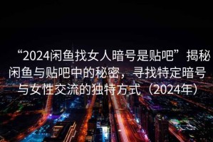 “2024閑魚找女人暗號是貼吧”揭秘閑魚與貼吧中的秘密，尋找特定暗號與女性交流的獨特方式（2024年）