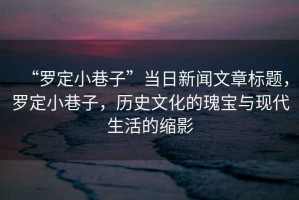 “羅定小巷子”當(dāng)日新聞文章標(biāo)題，羅定小巷子，歷史文化的瑰寶與現(xiàn)代生活的縮影